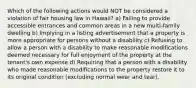 Which of the following actions would NOT be considered a violation of fair housing law in Hawaii? a) Failing to provide accessible entrances and common areas in a new multi-family dwelling b) Implying in a listing advertisement that a property is more appropriate for persons without a disability c) Refusing to allow a person with a disability to make reasonable modifications deemed necessary for full enjoyment of the property at the tenant's own expense d) Requiring that a person with a disability who made reasonable modifications to the property restore it to its original condition (excluding normal wear and tear).