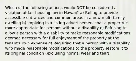 Which of the following actions would NOT be considered a violation of fair housing law in Hawaii? a) Failing to provide accessible entrances and common areas in a new multi-family dwelling b) Implying in a listing advertisement that a property is more appropriate for persons without a disability c) Refusing to allow a person with a disability to make reasonable modifications deemed necessary for full enjoyment of the property at the tenant's own expense d) Requiring that a person with a disability who made reasonable modifications to the property restore it to its original condition (excluding normal wear and tear).