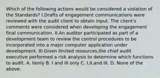 Which of the following actions would be considered a violation of the Standards? I.Drafts of engagement communications were reviewed with the audit client to obtain input. The client's comments were considered when developing the engagement final communication. II.An auditor participated as part of a development team to review the control procedures to be incorporated into a major computer application under development. III.Given limited resources,the chief audit executive performed a risk analysis to determine which functions to audit. A. IIonly B. I and III only C. I,II,and III. D. None of the above.