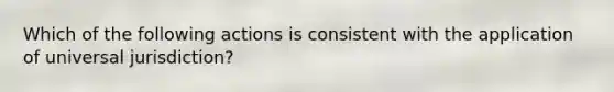 Which of the following actions is consistent with the application of universal jurisdiction?