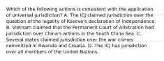 Which of the following actions is consistent with the application of universal jurisdiction? A. The ICJ claimed jurisdiction over the question of the legality of Kosovo's declaration of independence. B. Vietnam claimed that the Permanent Court of Arbitration had jurisdiction over China's actions in the South China Sea. C. Several states claimed jurisdiction over the war crimes committed in Rwanda and Croatia. D. The ICJ has jurisdiction over all members of the United Nations.