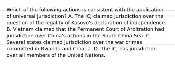 Which of the following actions is consistent with the application of universal jurisdiction? A. The ICJ claimed jurisdiction over the question of the legality of Kosovo's declaration of independence. B. Vietnam claimed that the Permanent Court of Arbitration had jurisdiction over China's actions in the South China Sea. C. Several states claimed jurisdiction over the war crimes committed in Rwanda and Croatia. D. The ICJ has jurisdiction over all members of the United Nations.