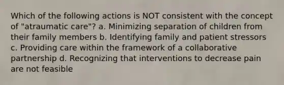 Which of the following actions is NOT consistent with the concept of "atraumatic care"? a. Minimizing separation of children from their family members b. Identifying family and patient stressors c. Providing care within the framework of a collaborative partnership d. Recognizing that interventions to decrease pain are not feasible