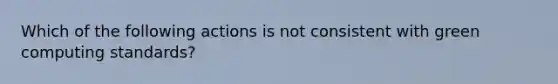 Which of the following actions is not consistent with green computing standards?