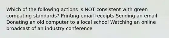 Which of the following actions is NOT consistent with green computing standards? Printing email receipts Sending an email Donating an old computer to a local school Watching an online broadcast of an industry conference