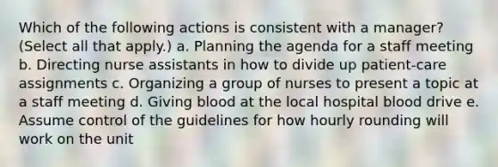 Which of the following actions is consistent with a manager? (Select all that apply.) a. Planning the agenda for a staff meeting b. Directing nurse assistants in how to divide up patient-care assignments c. Organizing a group of nurses to present a topic at a staff meeting d. Giving blood at the local hospital blood drive e. Assume control of the guidelines for how hourly rounding will work on the unit