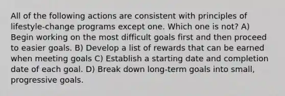 All of the following actions are consistent with principles of lifestyle-change programs except one. Which one is not? A) Begin working on the most difficult goals first and then proceed to easier goals. B) Develop a list of rewards that can be earned when meeting goals C) Establish a starting date and completion date of each goal. D) Break down long-term goals into small, progressive goals.