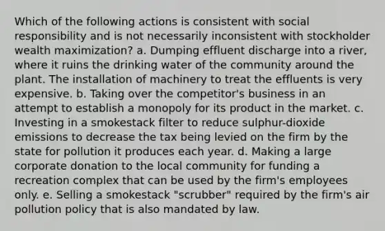 Which of the following actions is consistent with social responsibility and is not necessarily inconsistent with stockholder wealth maximization? a. Dumping effluent discharge into a river, where it ruins the drinking water of the community around the plant. The installation of machinery to treat the effluents is very expensive. b. Taking over the competitor's business in an attempt to establish a monopoly for its product in the market. c. Investing in a smokestack filter to reduce sulphur-dioxide emissions to decrease the tax being levied on the firm by the state for pollution it produces each year. d. Making a large corporate donation to the local community for funding a recreation complex that can be used by the firm's employees only. e. Selling a smokestack "scrubber" required by the firm's air pollution policy that is also mandated by law.