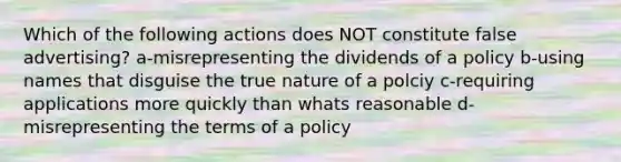 Which of the following actions does NOT constitute false advertising? a-misrepresenting the dividends of a policy b-using names that disguise the true nature of a polciy c-requiring applications more quickly than whats reasonable d-misrepresenting the terms of a policy