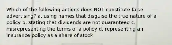 Which of the following actions does NOT constitute false advertising? a. using names that disguise the true nature of a policy b. stating that dividends are not guaranteed c. misrepresenting the terms of a policy d. representing an insurance policy as a share of stock