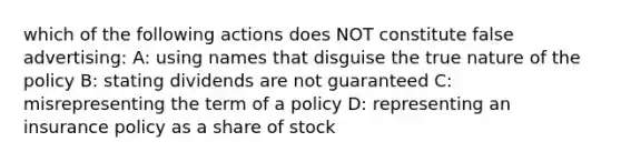 which of the following actions does NOT constitute false advertising: A: using names that disguise the true nature of the policy B: stating dividends are not guaranteed C: misrepresenting the term of a policy D: representing an insurance policy as a share of stock