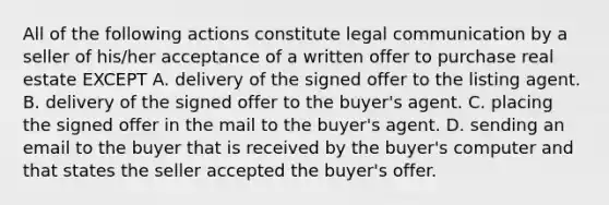 All of the following actions constitute legal communication by a seller of his/her acceptance of a written offer to purchase real estate EXCEPT A. delivery of the signed offer to the listing agent. B. delivery of the signed offer to the buyer's agent. C. placing the signed offer in the mail to the buyer's agent. D. sending an email to the buyer that is received by the buyer's computer and that states the seller accepted the buyer's offer.