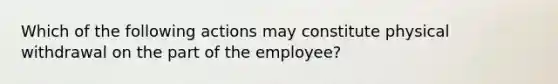 Which of the following actions may constitute physical withdrawal on the part of the employee?