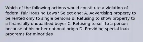 Which of the following actions would constitute a violation of federal Fair Housing Laws? Select one: A. Advertising property to be rented only to single persons B. Refusing to show property to a financially unqualified buyer C. Refusing to sell to a person because of his or her national origin D. Providing special loan programs for minorities