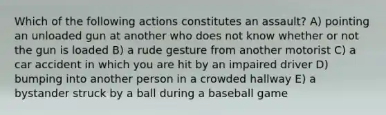 Which of the following actions constitutes an assault? A) pointing an unloaded gun at another who does not know whether or not the gun is loaded B) a rude gesture from another motorist C) a car accident in which you are hit by an impaired driver D) bumping into another person in a crowded hallway E) a bystander struck by a ball during a baseball game