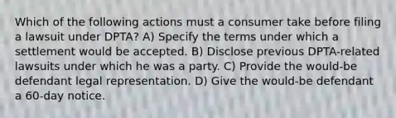 Which of the following actions must a consumer take before filing a lawsuit under DPTA? A) Specify the terms under which a settlement would be accepted. B) Disclose previous DPTA-related lawsuits under which he was a party. C) Provide the would-be defendant legal representation. D) Give the would-be defendant a 60-day notice.