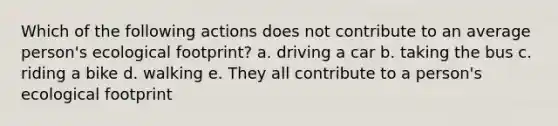 Which of the following actions does not contribute to an average person's ecological footprint? a. driving a car b. taking the bus c. riding a bike d. walking e. They all contribute to a person's ecological footprint