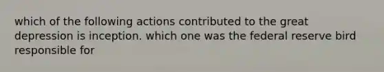 which of the following actions contributed to the great depression is inception. which one was the federal reserve bird responsible for