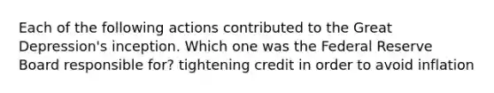 Each of the following actions contributed to the Great Depression's inception. Which one was the Federal Reserve Board responsible for? tightening credit in order to avoid inflation