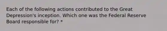 Each of the following actions contributed to the Great Depression's inception. Which one was the Federal Reserve Board responsible for? *