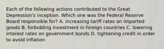 Each of the following actions contributed to the Great Depression's inception. Which one was the Federal Reserve Board responsible for? A. increasing tariff rates on imported goods B. forbidding investment in foreign countries C. lowering interest rates on government bonds D. tightening credit in order to avoid inflation