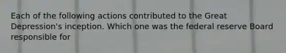 Each of the following actions contributed to the Great Depression's inception. Which one was the federal reserve Board responsible for