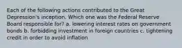 Each of the following actions contributed to the Great Depression's inception. Which one was the Federal Reserve Board responsible for? a. lowering interest rates on government bonds b. forbidding investment in foreign countries c. tightening credit in order to avoid inflation