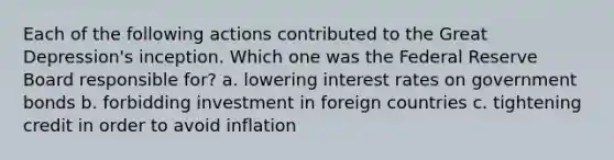 Each of the following actions contributed to the Great Depression's inception. Which one was the Federal Reserve Board responsible for? a. lowering interest rates on government bonds b. forbidding investment in foreign countries c. tightening credit in order to avoid inflation