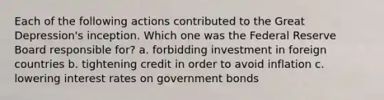 Each of the following actions contributed to the Great Depression's inception. Which one was the Federal Reserve Board responsible for? a. forbidding investment in foreign countries b. tightening credit in order to avoid inflation c. lowering interest rates on government bonds