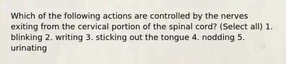 Which of the following actions are controlled by the nerves exiting from the cervical portion of the spinal cord? (Select all) 1. blinking 2. writing 3. sticking out the tongue 4. nodding 5. urinating