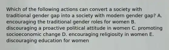 Which of the following actions can convert a society with traditional gender gap into a society with modern gender gap? A. encouraging the traditional gender roles for women B. discouraging a proactive political attitude in women C. promoting socioeconomic change D. encouraging religiosity in women E. discouraging education for women