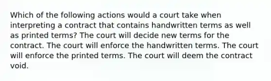 Which of the following actions would a court take when interpreting a contract that contains handwritten terms as well as printed terms? The court will decide new terms for the contract. The court will enforce the handwritten terms. The court will enforce the printed terms. The court will deem the contract void.