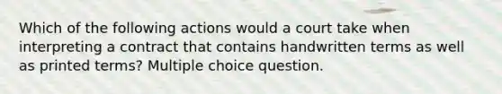 Which of the following actions would a court take when interpreting a contract that contains handwritten terms as well as printed terms? Multiple choice question.