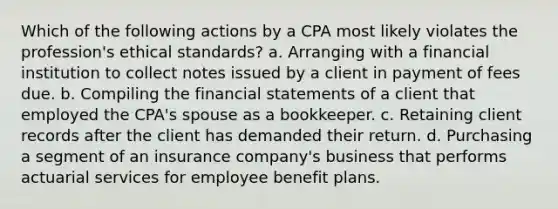 Which of the following actions by a CPA most likely violates the profession's ethical standards? a. Arranging with a financial institution to collect notes issued by a client in payment of fees due. b. Compiling the financial statements of a client that employed the CPA's spouse as a bookkeeper. c. Retaining client records after the client has demanded their return. d. Purchasing a segment of an insurance company's business that performs actuarial services for employee benefit plans.