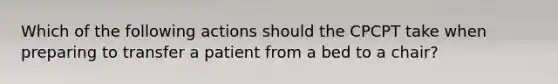 Which of the following actions should the CPCPT take when preparing to transfer a patient from a bed to a chair?