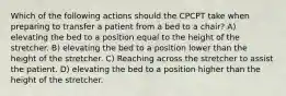 Which of the following actions should the CPCPT take when preparing to transfer a patient from a bed to a chair? A) elevating the bed to a position equal to the height of the stretcher. B) elevating the bed to a position lower than the height of the stretcher. C) Reaching across the stretcher to assist the patient. D) elevating the bed to a position higher than the height of the stretcher.