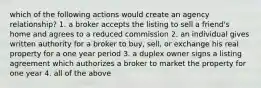 which of the following actions would create an agency relationship? 1. a broker accepts the listing to sell a friend's home and agrees to a reduced commission 2. an individual gives written authority for a broker to buy, sell, or exchange his real property for a one year period 3. a duplex owner signs a listing agreement which authorizes a broker to market the property for one year 4. all of the above