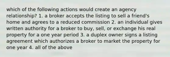 which of the following actions would create an agency relationship? 1. a broker accepts the listing to sell a friend's home and agrees to a reduced commission 2. an individual gives written authority for a broker to buy, sell, or exchange his real property for a one year period 3. a duplex owner signs a listing agreement which authorizes a broker to market the property for one year 4. all of the above