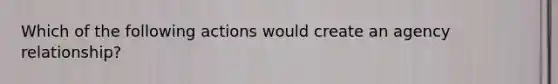 Which of the following actions would create an agency relationship?