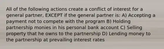 All of the following actions create a conflict of interest for a general partner, EXCEPT if the general partner is: A) Accepting a payment not to compete with the program B) Holding partnership monies in his personal bank account C) Selling property that he owns to the partnership D) Lending money to the partnership at prevailing interest rates