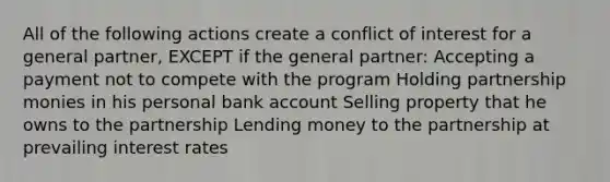 All of the following actions create a conflict of interest for a general partner, EXCEPT if the general partner: Accepting a payment not to compete with the program Holding partnership monies in his personal bank account Selling property that he owns to the partnership Lending money to the partnership at prevailing interest rates