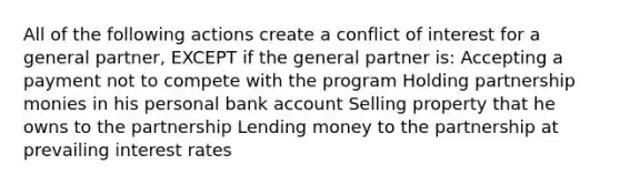 All of the following actions create a conflict of interest for a general partner, EXCEPT if the general partner is: Accepting a payment not to compete with the program Holding partnership monies in his personal bank account Selling property that he owns to the partnership Lending money to the partnership at prevailing interest rates