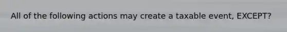 All of the following actions may create a taxable event, EXCEPT?