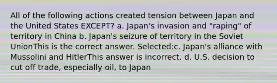 All of the following actions created tension between Japan and the United States EXCEPT? a. Japan's invasion and "raping" of territory in China b. Japan's seizure of territory in the Soviet UnionThis is the correct answer. Selected:c. Japan's alliance with Mussolini and HitlerThis answer is incorrect. d. U.S. decision to cut off trade, especially oil, to Japan