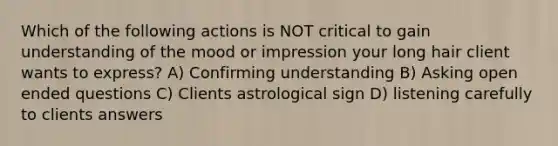 Which of the following actions is NOT critical to gain understanding of the mood or impression your long hair client wants to express? A) Confirming understanding B) Asking open ended questions C) Clients astrological sign D) listening carefully to clients answers