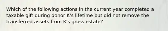 Which of the following actions in the current year completed a taxable gift during donor K's lifetime but did not remove the transferred assets from K's gross estate?