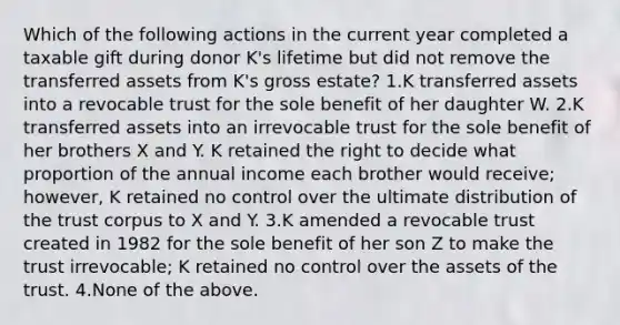 Which of the following actions in the current year completed a taxable gift during donor K's lifetime but did not remove the transferred assets from K's gross estate? 1.K transferred assets into a revocable trust for the sole benefit of her daughter W. 2.K transferred assets into an irrevocable trust for the sole benefit of her brothers X and Y. K retained the right to decide what proportion of the annual income each brother would receive; however, K retained no control over the ultimate distribution of the trust corpus to X and Y. 3.K amended a revocable trust created in 1982 for the sole benefit of her son Z to make the trust irrevocable; K retained no control over the assets of the trust. 4.None of the above.