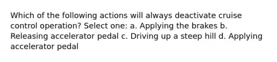 Which of the following actions will always deactivate cruise control operation? Select one: a. Applying the brakes b. Releasing accelerator pedal c. Driving up a steep hill d. Applying accelerator pedal