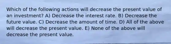 Which of the following actions will decrease the present value of an investment? A) Decrease the interest rate. B) Decrease the future value. C) Decrease the amount of time. D) All of the above will decrease the present value. E) None of the above will decrease the present value.