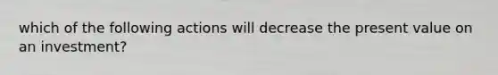 which of the following actions will decrease the present value on an investment?